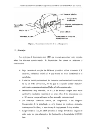 Sistema de alimentación para LEDs de potencia utilizando el convertidor CD/CD tipo Flyback

Figura 2.3 Esquema de construcción de un LED de potencia

2.2.1 Ventajas

Los sistemas de iluminación con LEDs de potencia presentan varias ventajas
sobre los sistemas convencionales de iluminación, las cuales se presentan a
continuación:

•

Bajo consumo de energía, los LEDs de potencia a utilizar consumen 3 W
cada uno, comparado con los 30 W que utilizan los focos ahorradores de la
actualidad.

•

Radiación lumínica direccional, las lámparas comúnmente utilizadas radian
la luz en todas direcciones, por lo que es necesario utilizar elementos
adicionales para poder direccional la luz a los lugares deseados.

•

Dimensiones muy reducidas, los LEDs de potencia ocupan unos pocos
centímetros cuadrados, en contra de los largos tubos de las lámparas de neón
o HID, aun en comparación con un foco ahorrador o convencional.

•

No contienen sustancias toxicas, en comparación a las lámparas
fluorescentes de la actualidad, en cuyo interior se contienen sustancias
toxicas para el hombre y la naturaleza y de largo periodo de degradación.

•

Largo tiempo de vida, los LEDs presentan el tiempo de vida más longevo de
entre todas las otras alternativas de iluminación en la actualidad (100 000
hrs).

34

 