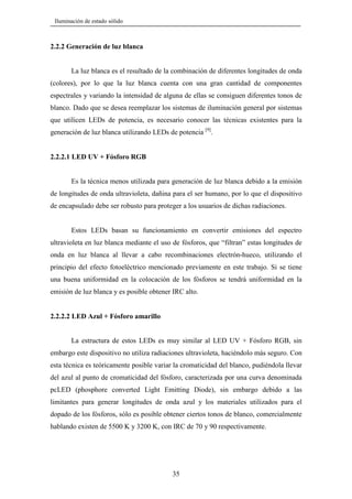 Iluminación de estado sólido

2.2.2 Generación de luz blanca

La luz blanca es el resultado de la combinación de diferentes longitudes de onda
(colores), por lo que la luz blanca cuenta con una gran cantidad de componentes
espectrales y variando la intensidad de alguna de ellas se consiguen diferentes tonos de
blanco. Dado que se desea reemplazar los sistemas de iluminación general por sistemas
que utilicen LEDs de potencia, es necesario conocer las técnicas existentes para la
generación de luz blanca utilizando LEDs de potencia [9].

2.2.2.1 LED UV + Fósforo RGB

Es la técnica menos utilizada para generación de luz blanca debido a la emisión
de longitudes de onda ultravioleta, dañina para el ser humano, por lo que el dispositivo
de encapsulado debe ser robusto para proteger a los usuarios de dichas radiaciones.

Estos LEDs basan su funcionamiento en convertir emisiones del espectro
ultravioleta en luz blanca mediante el uso de fósforos, que “filtran” estas longitudes de
onda en luz blanca al llevar a cabo recombinaciones electrón-hueco, utilizando el
principio del efecto fotoeléctrico mencionado previamente en este trabajo. Si se tiene
una buena uniformidad en la colocación de los fósforos se tendrá uniformidad en la
emisión de luz blanca y es posible obtener IRC alto.

2.2.2.2 LED Azul + Fósforo amarillo

La estructura de estos LEDs es muy similar al LED UV + Fósforo RGB, sin
embargo este dispositivo no utiliza radiaciones ultravioleta, haciéndolo más seguro. Con
esta técnica es teóricamente posible variar la cromaticidad del blanco, pudiéndola llevar
del azul al punto de cromaticidad del fósforo, caracterizada por una curva denominada
pcLED (phosphore converted Light Emitting Diode), sin embargo debido a las
limitantes para generar longitudes de onda azul y los materiales utilizados para el
dopado de los fósforos, sólo es posible obtener ciertos tonos de blanco, comercialmente
hablando existen de 5500 K y 3200 K, con IRC de 70 y 90 respectivamente.

35

 