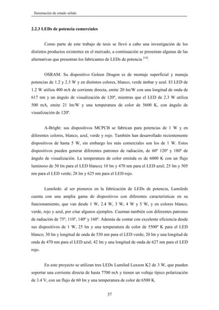 Iluminación de estado sólido

2.2.3 LEDs de potencia comerciales

Como parte de este trabajo de tesis se llevó a cabo una investigación de los
distintos productos existentes en el mercado, a continuación se presentan algunas de las
alternativas que presentan los fabricantes de LEDs de potencia [10].
OSRAM: Su dispositivo Goleen Dragon es de montaje superficial y maneja
potencias de 1.2 y 2.3 W y en distintos colores, blanco, verde ámbar y azul. El LED de
1.2 W utiliza 400 mA de corriente directa, emite 20 lm/W con una longitud de onda de
617 nm y un ángulo de visualización de 120º, mientras que el LED de 2.3 W utiliza
500 mA, emite 21 lm/W y una temperatura de color de 5600 K, con ángulo de
visualización de 120º.

A-Bright: sus dispositivos MCPCB se fabrican para potencias de 1 W y en
diferentes colores, blanco, azul, verde y rojo. También han desarrollado recientemente
dispositivos de hasta 5 W, sin embargo los más comerciales son los de 1 W. Estos
dispositivos pueden generar diferentes patrones de radiación, de 60º 120º y 180º de
ángulo de visualización. La temperatura de color emitida es de 6000 K con un flujo
luminoso de 30 lm para el LED blanco; 10 lm y 470 nm para el LED azul; 25 lm y 505
nm para el LED verde; 28 lm y 625 nm para el LED rojo.

Lumileds: al ser pioneros en la fabricación de LEDs de potencia, Lumileds
cuenta con una amplia gama de dispositivos con diferentes características en su
funcionamiento, que van desde 1 W, 2.4 W, 3 W, 4 W y 5 W, y en colores blanco,
verde, rojo y azul, por citar algunos ejemplos. Cuentan también con diferentes patrones
de radiación de 75º, 110º, 140º y 160º. Además de contar con excelente eficiencia desde
sus dispositivos de 1 W, 25 lm y una temperatura de color de 5500º K para el LED
blanco; 30 lm y longitud de onda de 530 nm para el LED verde; 20 lm y una longitud de
onda de 470 nm para el LED azul; 42 lm y una longitud de onda de 627 nm para el LED
rojo.

En este proyecto se utilizan tres LEDs Lumiled Luxeon K2 de 3 W, que pueden
soportar una corriente directa de hasta 7700 mA y tienen un voltaje típico polarización
de 3.4 V, con un flujo de 60 lm y una temperatura de color de 6500 K.
37

 