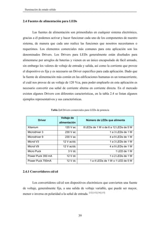 Iluminación de estado sólido

2.4 Fuentes de alimentación para LEDs

Las fuentes de alimentación son primordiales en cualquier sistema electrónico,
gracias a él podemos activar y hacer funcionar cada uno de los componentes de nuestro
sistema, de manera que cada uno realice las funciones que nosotros necesitamos o
requerimos. Los elementos comerciales más comunes para esta aplicación son los
denominados Drivers. Los Drivers para LEDs generalmente están diseñados para
alimentarse por arreglos de baterías y vienen en un único encapsulado de fácil armado,
sin embargo los valores de voltaje de entrada y salida, así como la corriente que provee
el dispositivo es fija y es necesario un Driver específico para cada aplicación. Dado que
la fuente de alimentación más común en las edificaciones humanas es un tomacorriente,
el cuál nos provee de un voltaje de 120 Vca, para poder emplearlo en esta aplicación es
necesario convertir esa señal de corriente alterna en corriente directa. En el mercado
existen algunos Drivers con diferentes características, en la tabla 2.4 se listan algunos
ejemplos representativos y sus características.
Tabla 2.4 Drivers comerciales para LEDs de potencia

Driver

Voltaje de

Número de LEDs que alimenta

alimentación

Xitanium

120 V ac

8 LEDs de 1 W o de 6 a 12 LEDs de 5 W

Microdriver 3

230 V ac

1 a 3 LEDs de 1 W

Microdriver 9

230 V ac

4 a 9 LEDs de 1 W

Microl V3

12 V ac/dc

1 a 3 LEDs de 1 W

Microl V9

12 V ac/dc

4 a 9 LEDs de 1 W

3 V dc

1 LED de 1 W

Power Puck 350 mA

12 V dc

1 o 2 LEDs de 1 W

Power Puck 700mA

12 V dc

1 a 4 LEDs de 1 W o 1 LED de 5 W

Micro Puck

2.4.1 Convertidores cd/cd

Los convertidores cd/cd son dispositivos electrónicos que convierten una fuente
de voltaje, generalmente fija, a una salida de voltaje variable, que puede ser mayor,
menor o inversa en polaridad a la señal de entrada. [12] [13] [14] [15]

39

 