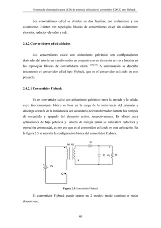 Sistema de alimentación para LEDs de potencia utilizando el convertidor CD/CD tipo Flyback

Los convertidores cd/cd se dividen en dos familias, con aislamiento y sin
aislamiento. Existen tres topologías básicas de convertidores cd/cd sin aislamiento:
elevador, reductor-elevador y cuk.

2.4.2 Convertidores cd/cd aislados

Los convertidores cd/cd con aislamiento galvánico son configuraciones
derivadas del uso de un transformador en conjunto con un elemento activo y basadas en
las topologías básicas de convertidores cd/cd.

[14][15]

A continuación se describe

únicamente el convertidor cd/cd tipo Flyback, que es el convertidor utilizado en este
proyecto.

2.4.2.1 Convertidor Flyback

Es un convertidor cd/cd con aislamiento galvánico entra la entrada y la salida,
cuyo funcionamiento básico se basa en la carga de la inductancia del primario y
descarga a través de la inductancia del secundario del transformador durante los tiempos
de encendido y apagado del elemento activo, respectivamente. Es idóneo para
aplicaciones de baja potencia y ahorro de energía (dada su naturaleza reductora y
operación conmutada), es por eso que es el convertidor utilizado en esta aplicación. En
la figura 2.5 se muestra la configuración básica del convertidor Flyback.
D
N1:N2
+

C Vo

R

Vs

Q

Figura 2.5 Convertidor Flyback

El convertidor Flyback puede operar en 2 modos: modo continuo o modo
discontinuo.

40

 