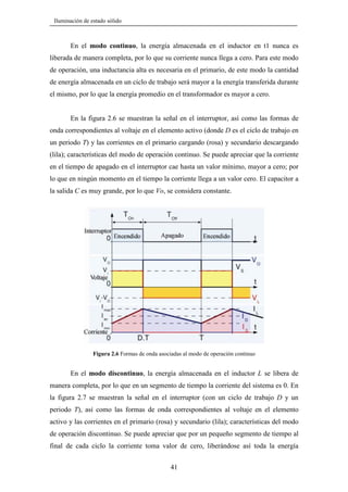 Iluminación de estado sólido

En el modo continuo, la energía almacenada en el inductor en t1 nunca es
liberada de manera completa, por lo que su corriente nunca llega a cero. Para este modo
de operación, una inductancia alta es necesaria en el primario, de este modo la cantidad
de energía almacenada en un ciclo de trabajo será mayor a la energía transferida durante
el mismo, por lo que la energía promedio en el transformador es mayor a cero.

En la figura 2.6 se muestran la señal en el interruptor, así como las formas de
onda correspondientes al voltaje en el elemento activo (donde D es el ciclo de trabajo en
un periodo T) y las corrientes en el primario cargando (rosa) y secundario descargando
(lila); características del modo de operación continuo. Se puede apreciar que la corriente
en el tiempo de apagado en el interruptor cae hasta un valor mínimo, mayor a cero; por
lo que en ningún momento en el tiempo la corriente llega a un valor cero. El capacitor a
la salida C es muy grande, por lo que Vo, se considera constante.

Figura 2.6 Formas de onda asociadas al modo de operación continuo

En el modo discontinuo, la energía almacenada en el inductor L se libera de
manera completa, por lo que en un segmento de tiempo la corriente del sistema es 0. En
la figura 2.7 se muestran la señal en el interruptor (con un ciclo de trabajo D y un
periodo T), así como las formas de onda correspondientes al voltaje en el elemento
activo y las corrientes en el primario (rosa) y secundario (lila); características del modo
de operación discontinuo. Se puede apreciar que por un pequeño segmento de tiempo al
final de cada ciclo la corriente toma valor de cero, liberándose así toda la energía
41

 