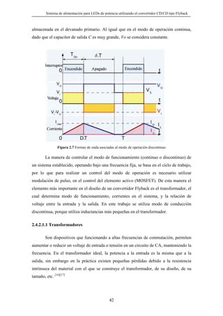 Sistema de alimentación para LEDs de potencia utilizando el convertidor CD/CD tipo Flyback

almacenada en el devanado primario. Al igual que en el modo de operación continua,
dado que el capacitor de salida C es muy grande, Vo se considera constante.

Figura 2.7 Formas de onda asociadas al modo de operación discontinuo

La manera de controlar el modo de funcionamiento (continuo o discontinuo) de
un sistema establecido, operando bajo una frecuencia fija, se basa en el ciclo de trabajo,
por lo que para realizar un control del modo de operación es necesario utilizar
modulación de pulso, en el control del elemento activo (MOSFET). De esta manera el
elemento más importante en el diseño de un convertidor Flyback es el transformador, el
cual determina modo de funcionamiento, corrientes en el sistema, y la relación de
voltaje entre la entrada y la salida. En este trabajo se utiliza modo de conducción
discontinua, porque utiliza inductancias más pequeñas en el transformador.
2.4.2.1.1 Transformadores
Son dispositivos que funcionando a altas frecuencias de conmutación, permiten
aumentar o reducir un voltaje de entrada o tensión en un circuito de CA, manteniendo la
frecuencia. En el transformador ideal, la potencia a la entrada es la misma que a la
salida, sin embargo en la práctica existen pequeñas pérdidas debido a la resistencia
intrínseca del material con el que se construye el transformador, de su diseño, de su
tamaño, etc. [16][17]

42

 