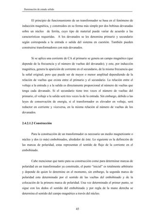 Iluminación de estado sólido

El principio de funcionamiento de un transformador se basa en el fenómeno de
inducción magnética, y construidos en su forma más simple por dos bobinas devanadas
sobre un núcleo

de ferrita, cuyo tipo de material puede variar de acuerdo a las

características requeridas. A los devanados se les denomina primario y secundario
según corresponda a la entrada o salida del sistema en cuestión. También pueden
construirse transformadores con más devanados.

Si se aplica una corriente de CA al primario se genera un campo magnético (que
depende de la frecuencia y el número de vueltas del devanado); y este, por inducción
magnética, genera la aparición de corriente en el secundario, de la misma frecuencia que
la señal original, pero que puede ser de mayor o menor amplitud dependiendo de la
relación de vueltas que exista entre el primario y el secundario. La relación entre el
voltaje a la entrada y a la salida es directamente proporcional al número de vueltas que
tenga cada devanado. Si el secundario tiene tres veces el número de vueltas del
primario, el voltaje a la salida será tres veces la de la entrada. Sin embargo, debido a las
leyes de conservación de energía, si el transformador es elevador en voltaje, será
reductor en corriente y viceversa, en la misma relación al número de vueltas de los
devanados.

2.4.2.1.2 Construcción

Para la construcción de un transformador es necesario un medio magnetizante o
núcleo y dos (o más) embobinados, alrededor de éste. Lo siguiente es la definición de
las marcas de polaridad, estas representan el sentido de flujo de la corriente en el
embobinado.

Cabe mencionar que tanto para su construcción como para determinar marcas de
polaridad en un transformador ya construido, el punto “inicial” es totalmente arbitrario
y depende de quien lo determine en el momento, sin embargo, la segunda marca de
polaridad esta determinado por el sentido de las vueltas del embobinado y de la
colocación de la primera marca de polaridad. Una vez determinado el primer punto, se
sigue con los dedos el sentido del embobinado y por regla de la mano derecha se
determina el sentido del campo magnético a través del núcleo.

43

 