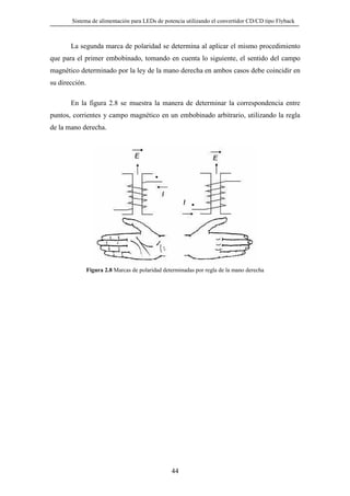 Sistema de alimentación para LEDs de potencia utilizando el convertidor CD/CD tipo Flyback

La segunda marca de polaridad se determina al aplicar el mismo procedimiento
que para el primer embobinado, tomando en cuenta lo siguiente, el sentido del campo
magnético determinado por la ley de la mano derecha en ambos casos debe coincidir en
su dirección.
En la figura 2.8 se muestra la manera de determinar la correspondencia entre
puntos, corrientes y campo magnético en un embobinado arbitrario, utilizando la regla
de la mano derecha.

Figura 2.8 Marcas de polaridad determinadas por regla de la mano derecha

44

 