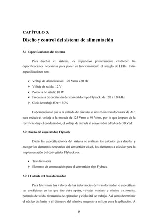 CAPÍTULO 3.

Diseño y control del sistema de alimentación
3.1 Especificaciones del sistema
Para diseñar el

sistema,

es

imperativo primeramente

establecer

las

especificaciones necesarias para poner en funcionamiento el arreglo de LEDs. Estas
especificaciones son:
Voltaje de Alimentación: 120 Vrms a 60 Hz
Voltaje de salida: 12 V
Potencia de salida: 10 W
Frecuencia de oscilación del convertidor tipo Flyback: de 120 a 130 kHz
Ciclo de trabajo (D): < 50%
Cabe mencionar que a la entrada del circuito se utilizó un transformador de AC,
para reducir el voltaje a la entrada de 125 Vrms a 40 Vrms, por lo que después de la
rectificación y el condensador, el voltaje de entrada al convertidor cd/cd es de 50 Vcd.
3.2 Diseño del convertidor Flyback
Dadas las especificaciones del sistema se realizan los cálculos para diseñar y
escoger los elementos necesarios del convertidor cd/cd, los elementos a calcular para la
implementación del convertidor Flyback son:
Transformador
Elemento de conmutación para el convertidor tipo Flyback
3.2.1 Cálculo del transformador
Para determinar los valores de las inductancias del transformador se especifican
las condiciones en las que éste debe operar, voltajes máximo y mínimo de entrada,
potencia de salida, frecuencia de operación y ciclo útil de trabajo. Así como determinar
el núcleo de ferrita y el diámetro del alambre magneto a utilizar para la aplicación. A
45

 