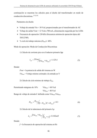 Sistema de alimentación para LEDs de potencia utilizando el convertidor CD/CD tipo Flyback

continuación se muestran los cálculos para el diseño del transformador en modo de
conducción discontinua. [15] [18]
Parámetros de diseño
Voltaje de entrada Vin = 50 Vcd, proporcionados por el transformador de AC
Voltaje de salida Vout = 12 Vcd a 700 mA, alimentación requerida por los LEDs
Frecuencia de operación 120 kHz (frecuencia mínima de operación típica del
TNY279P)
% ciclo de trabajo máximo (Dmax)= 40%
Modo de operación: Modo de Conducción Discontinua
1) Cálculo de corriente pico en el inductor primario Ipp

I pp = 2 Pout

(Vinmin * Dmax ) = 1.125 A

(5)

Donde:
Pout = la potencia de salida del sistema en W
Vinmin = Voltaje mínimo estimado a la entrada en V
2) Cálculo de ciclo mínimo de trabajo Dmin
Permitiendo márgenes de 10%

Vinmax = 60 Vcd
Vinmin = 40 Vcd

Rango de voltaje de entrada C definido como Vinmax/Vinmin

Dmin =

Dmax

((1 − Dmax ) C + D max ) = 0.3

(6)

3) Cálculo de la inductancia del primario Lp

Lp =

(Vinmin * Dmax )

(I

pp

*f)

= 0.102mH

Donde:
f = la frecuencia de operación del sistema en Hz

46

(7)

 