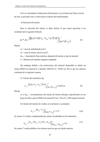 Diseño y control del sistema de alimentación

Una vez calculadas la inductancia del primario y la corriente que fluye a través
de esta, se procede como a seleccionar el núcleo del transformador.
4) Selección del núcleo
Para la selección del núcleo se debe utilizar el que mejor aproxime a los
resultados de la siguiente fórmula:

(((6.33 * 4)* L
Ac * Ae =

p

)

* I pp * d 2 *108

)

(Ae * B )
2

(8)

max

Dónde:
Ac = área de embobinado (cm2)
Ae = área de núcleo efectiva (cm2)
Bmax = densidad de flujo máximo, depende del núcleo y tipo de material
d = diámetro del alambre magneto empleado
Sin embargo debido a las restricciones del material disponible se utilizó un
núcleo RM14 de material P y alambre AWG22 (d = 0.028 in). Por lo que los cálculos
continúan de la siguiente manera.
5) Cálculo del entrehierro Ig

Ig

(0.4π * L
=

2

p

)

* I pp *10 8

(Ae * B

2

max

) = 0.033cm

(9)

Donde:
Ae y Bmax = son parámetros del núcleo de ferrita utilizado, especificados en sus
hojas de datos, para el RM14 de material P son 1.98 cm2 y 500 respectivamente.
6) Calculo del número de vueltas en el primario y secundario

N pri =

(B

max

* Ig )

(0.4π * I ) = 11.9

(10)

pp

Se usaron 12 vueltas, compensando por efectos de pérdidas en los materiales.

N sec =

(N

pri

* (Vout + Vd )* (1 − Dmax ))

(Vinmin * Dmax )

= 6 .5

Se usaron 7 vueltas debido a los mismos motivos que en cálculo anterior.

47

(11)

 