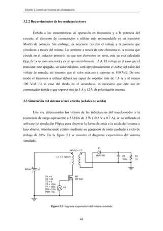 Diseño y control del sistema de alimentación

3.2.2 Requerimientos de los semiconductores

Debido a las características de operación en frecuencia y a la potencia del
circuito, el elemento de conmutación a utilizar más recomendable es un transistor
Mosfet de potencia. Sin embargo, es necesario calcular el voltaje y la potencia que
circularan a través del mismo. La corriente a través de este elemento es la misma que
circula en el inductor primario ya que son elementos en serie, esta ya esta calculada
(Ipp, de la sección anterior) y es de aproximadamente 1.3 A. El voltaje en el caso que el
transistor esté apagado, su valor máximo, será aproximadamente el doble del valor del
voltaje de entrada, así tenemos que el valor máximo a soportar es 100 Vcd. De este
modo el transistor a utilizar deberá ser capaz de soportar más de 1.3 A y al menos
100 Vcd. En el caso del diodo en el secundario, es necesario que éste sea de
conmutación rápida y que soporte más de 5 A y 12 V de polarización inversa.

3.3 Simulación del sistema a lazo abierto (señales de salida)

Una vez determinados los valores de las inductancias del transformador y la
resistencia de carga equivalente a 3 LEDs de 3 W (10.5 V a 0.7 A), se ha utilizado el
software de simulación PSpice para observar la forma de onda a la salida del sistema a
lazo abierto, introduciendo control mediante un generador de onda cuadrada a ciclo de
trabajo de 30%. En la figura 3.1 se muestra el diagrama esquemático del sistema
simulado.
D
N1/N2 = 1.7
MUR 160

L1 = 0.102mH

60Vdc

V1
V1 = 0
V2 = 20
TD = 0
TR = 100n
TF = 100n
PW = 2.5u
PER = 8u

M1
IRF 840

V2

Figura 3.2 Diagrama esquemático del sistema simulado

49

C1
100u

R1
15

 