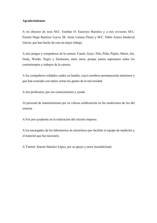 Agradecimientos

A mi director de tesis M.C. Esteban O. Guerrero Ramírez y a mis revisores M.C.
Fermín Hugo Ramírez Leyva, Dr. Jesús Linares Flores y M.C. Pablo Arturo Sandoval
García, que han hecho de este un mejor trabajo.

A mis amigos y compañeros de la carrera: Canek, Goyo, Nilo, Peña, Pepito, Marin, Joe,
Gody, Wordo, Negro y Zaratustra, entre otros, porque juntos superamos todos los
contratiempos y trabajos de la carrera.

A los compañeros soldados caídos en batalla, cuyos nombres permanecerán anónimos y
que han costeado con tantos extras los gastos de la universidad.

A mis profesores, por sus conocimientos y ayuda.

Al personal de mantenimiento por su valiosa colaboración en las mediciones de luz del
sistema.

A Fox por ayudarme en la realización del circuito impreso.

A los encargados de los laboratorios de electrónica por facilitar el equipo de medición y
el material que fue necesario.

A Yasmin Karem Sánchez López, por su apoyo y amor incondicional.

5

 