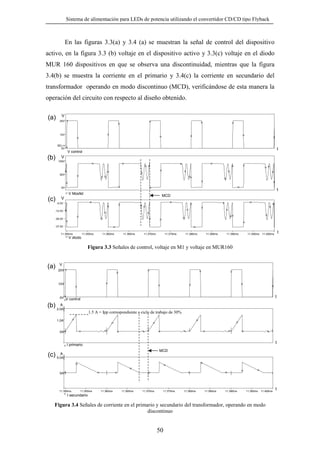 Sistema de alimentación para LEDs de potencia utilizando el convertidor CD/CD tipo Flyback

En las figuras 3.3(a) y 3.4 (a) se muestran la señal de control del dispositivo
activo, en la figura 3.3 (b) voltaje en el dispositivo activo y 3.3(c) voltaje en el diodo
MUR 160 dispositivos en que se observa una discontinuidad, mientras que la figura
3.4(b) se muestra la corriente en el primario y 3.4(c) la corriente en secundario del
transformador operando en modo discontinuo (MCD), verificándose de esta manera la
operación del circuito con respecto al diseño obtenido.

(a)

V
20V

10V

SEL>>
0V

t

V control

(b)

V
100V

50V

0V

t
V Mosfet

MCD

V
(c) -0.0V
-12.5V
-25.0V
-37.5V
11.350ms

11.355ms

11.360ms

11.365ms

11.370ms

11.375ms

11.380ms

11.385ms

11.390ms

11.395ms

t

11.400ms

V diodo

Figura 3.3 Señales de control, voltaje en M1 y voltaje en MUR160

(a)

V
20V

10V

t

0V V control

A
(b) 2.0A

1.5 A = Ipp correspondiente a ciclo de trabajo de 30%

1.0A

0A

t

I primario
MCD

A
(c) 5.0A

0A

11.350ms

11.355ms

11.360ms

11.365ms

11.370ms

11.375ms

11.380ms

11.385ms

11.390ms

11.395ms

11.400ms

I secundario

Figura 3.4 Señales de corriente en el primario y secundario del transformador, operando en modo
discontinuo

50

t

 