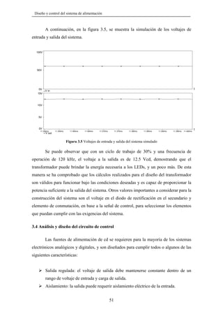Diseño y control del sistema de alimentación

A continuación, en la figura 3.5, se muestra la simulación de los voltajes de
entrada y salida del sistema.

100V

50V

0V

t

V in

15V

10V

5V

0V
11.350ms

V out

11.355ms

11.360ms

11.365ms

11.370ms

11.375ms

11.380ms

11.385ms

11.390ms

11.395ms

11.400ms

Figura 3.5 Voltajes de entrada y salida del sistema simulado

Se puede observar que con un ciclo de trabajo de 30% y una frecuencia de
operación de 120 kHz, el voltaje a la salida es de 12.5 Vcd, demostrando que el
transformador puede brindar la energía necesaria a los LEDs, y un poco más. De esta
manera se ha comprobado que los cálculos realizados para el diseño del transformador
son válidos para funcionar bajo las condiciones deseadas y es capaz de proporcionar la
potencia suficiente a la salida del sistema. Otros valores importantes a considerar para la
construcción del sistema son el voltaje en el diodo de rectificación en el secundario y
elemento de conmutación, en base a la señal de control, para seleccionar los elementos
que puedan cumplir con las exigencias del sistema.

3.4 Análisis y diseño del circuito de control
Las fuentes de alimentación de cd se requieren para la mayoría de los sistemas
electrónicos analógicos y digitales, y son diseñados para cumplir todos o algunos de las
siguientes características:

Salida regulada: el voltaje de salida debe mantenerse constante dentro de un
rango de voltaje de entrada y carga de salida.
Aislamiento: la salida puede requerir aislamiento eléctrico de la entrada.
51

t

 