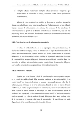 Sistema de alimentación para LEDs de potencia utilizando el convertidor CD/CD tipo Flyback

Múltiples salidas: puede haber múltiples salidas (positivas y negativas) que
pueden diferir en sus valores de voltaje y corriente. Dichas salidas pueden estar
aisladas entre sí.

Además de estas características, también se desea que el tamaño y peso de las
fuentes sea reducido, así como mejorar su eficiencia. Tradicionalmente se han utilizado
fuentes lineales de alimentación, sin embargo los avances de la tecnología de
semiconductores ha guiado a las fuentes conmutadas de alimentación, que son más
pequeñas y mucho más eficientes. Las fuentes conmutadas de alimentación se realizan
mediante el uso de convertidores cd/cd.

3.4.1 Control de fuentes de alimentación conmutadas

El voltaje de salida de fuentes de cd se regula para estar dentro de un rango de
respuesta a cambios de carga y voltaje de entrada. Esto se logra al utilizar un sistema de
control por retroalimentación. Cuando la salida esta aislada eléctricamente de la entrada
del sistema, la retroalimentación requiere también de aislamiento, ya que los elementos
de conmutación y sensado del control tienen tierras de diferente potencial. Para este
propósito se utilizan opto acopladores, cuyas características de operación deben ser
acordes a las características de operación del sistema de alimentación.

3.4.2 Control modo corriente

Si existe una variación en el voltaje de entrada o en la carga, se produce un error
en el voltaje de salida, el cuál debe corregirse mediante la retroalimentación. En el
control on-off con histéresis, la salida es sensada y comparado con un valor fijo de
referencia, esta diferencia es el error del sistema. Cuando el error es mayor al límite
establecido, el control apaga el elemento de conmutación y no se enciende hasta que el
error alcance un límite inferior, a este rango del error se le denomina banda de
tolerancia (ver figura 3.6). En un control modo corriente el error es la diferencia entre la
corriente sensada y el valor de corriente deseado del sistema. Para poder medir el valor
de la corriente en el sistema existe más de un método, y la elección de éste varía
dependiendo de las necesidades y restricciones del sistema.

52

 