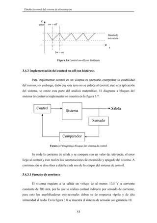 Diseño y control del sistema de alimentación

V
error

sw = off

Banda de
tolerancia

t
Sw = on
Figura 3.6 Control on-off con histéresis

3.4.3 Implementación del control on-off con histéresis
Para implementar control en un sistema es necesario comprobar la estabilidad
del mismo, sin embargo, dado que esta tesis no se enfoca al control, sino a la aplicación
del sistema, se omite esta parte del análisis matemático. El diagrama a bloques del
sistema de control a implementar se muestra en la figura 3.7.

Control

Salida

Sistema
Sensado

Comparador
Figura 3.7 Diagrama a bloques del sistema de control

Se mide la corriente de salida y se compara con un valor de referencia, el error
llega al control y éste realiza las conmutaciones de encendido y apagado del sistema. A
continuación se describen a detalle cada una de las etapas del sistema de control.

3.4.3.1 Sensado de corriente
El sistema requiere a la salida un voltaje de al menos 10.5 V a corriente
constante de 700 mA, por lo que se realiza control indirecto por sensado de corriente,
para esto los amplificadores operacionales deben se de respuesta rápida y de alta
inmunidad al ruido. En la figura 3.8 se muestra el sistema de sensado con ganancia 10.

53

 