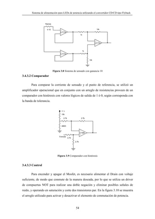 Sistema de alimentación para LEDs de potencia utilizando el convertidor CD/CD tipo Flyback

Rsense
0.1

10k

+

LF356
-

1k

+

LF356
-

1k

+

LF356
10k

Figura 3.8 Sistema de sensado con ganancia 10

3.4.3.2 Comparador
Para comparar la corriente de sensado y el punto de referencia, se utilizó un
amplificador operacional que en conjunto con un arreglo de resistencias proveen de un
comparador con histéresis con valores lógicos de salida de 1 ó 0, según corresponda con
la banda de tolerancia.
15 v
10k
2.7k

2.7k

490
LF356
+

Entrada

2.7k
2.7k

Figura 3.9 Comparador con histéresis

3.4.3.3 Control
Para encender y apagar el Mosfet, es necesario alimentar el Drain con voltaje
suficiente, de modo que conmute de la manera deseada, por lo que se utiliza un driver
de compuertas NOT para realizar una doble negación y eliminar posibles señales de
ruido, y operando en saturación y corte dos transistores par. En la figura 3.10 se muestra
el arreglo utilizado para activar y desactivar el elemento de conmutación de potencia.

54

 