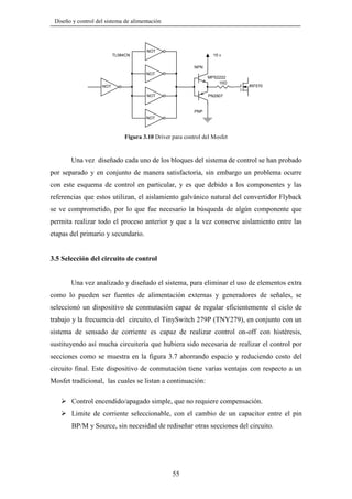 Diseño y control del sistema de alimentación

NOT
TL084CN

15 v
NPN
NOT

MPS2222
10

NOT
NOT

IRF570

PN2907

PNP
NOT

Figura 3.10 Driver para control del Mosfet

Una vez diseñado cada uno de los bloques del sistema de control se han probado
por separado y en conjunto de manera satisfactoria, sin embargo un problema ocurre
con este esquema de control en particular, y es que debido a los componentes y las
referencias que estos utilizan, el aislamiento galvánico natural del convertidor Flyback
se ve comprometido, por lo que fue necesario la búsqueda de algún componente que
permita realizar todo el proceso anterior y que a la vez conserve aislamiento entre las
etapas del primario y secundario.

3.5 Selección del circuito de control

Una vez analizado y diseñado el sistema, para eliminar el uso de elementos extra
como lo pueden ser fuentes de alimentación externas y generadores de señales, se
seleccionó un dispositivo de conmutación capaz de regular eficientemente el ciclo de
trabajo y la frecuencia del circuito, el TinySwitch 279P (TNY279), en conjunto con un
sistema de sensado de corriente es capaz de realizar control on-off con histéresis,
sustituyendo así mucha circuitería que hubiera sido necesaria de realizar el control por
secciones como se muestra en la figura 3.7 ahorrando espacio y reduciendo costo del
circuito final. Este dispositivo de conmutación tiene varias ventajas con respecto a un
Mosfet tradicional, las cuales se listan a continuación:
Control encendido/apagado simple, que no requiere compensación.
Limite de corriente seleccionable, con el cambio de un capacitor entre el pin
BP/M y Source, sin necesidad de rediseñar otras secciones del circuito.

55

 