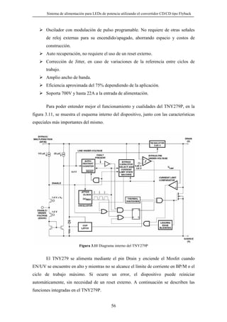 Sistema de alimentación para LEDs de potencia utilizando el convertidor CD/CD tipo Flyback

Oscilador con modulación de pulso programable. No requiere de otras señales
de reloj externas para su encendido/apagado, ahorrando espacio y costos de
construcción.
Auto recuperación, no requiere el uso de un reset externo.
Corrección de Jitter, en caso de variaciones de la referencia entre ciclos de
trabajo.
Amplio ancho de banda.
Eficiencia aproximada del 75% dependiendo de la aplicación.
Soporta 700V y hasta 22A a la entrada de alimentación.
Para poder entender mejor el funcionamiento y cualidades del TNY279P, en la
figura 3.11, se muestra el esquema interno del dispositivo, junto con las características
especiales más importantes del mismo.

Figura 3.11 Diagrama interno del TNY279P

El TNY279 se alimenta mediante el pin Drain y enciende el Mosfet cuando
EN/UV se encuentre en alto y mientras no se alcance el límite de corriente en BP/M o el
ciclo de trabajo máximo. Si ocurre un error, el dispositivo puede reiniciar
automáticamente, sin necesidad de un reset externo. A continuación se describen las
funciones integradas en el TNY279P.

56

 