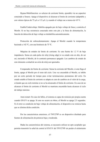 Diseño y control del sistema de alimentación

Bypass/Multifunction: es selector de corriente límite, ajustable vía un capacitor
conectado a Source. Apaga el dispositivo al alcanzar el límite de corriente (adaptable y
con valores típicos de 75 µA a 115 µA ) y cuando el voltaje cae a menos de 4.9 V.

Enable/Undervoltaje: Habilita apagado por de bajo voltaje de línea y controla el
Mosfet. Si no hay resistencia conectada entre este pin y la línea de alimentación, la
función de detección de bajo voltaje se deshabilita automáticamente.

Protección de sobrecalentamiento: Apaga el Mosfet cuando la temperatura
haciende a 142 ºC, con una histéresis de 75 ºC.

Máquina de estados de límite de corriente: Es una fuente de 1.2 V de baja
impedancia. Sensa en cada pulso de reloj (rising edge) si su estado esta en alto, de ser
así, enciende el Mosfet, de lo contrario permanece apagado. Los cambios de estado de
este elemento a mitad de un ciclo de reloj son ignorados.

Comparador de límite de corriente: Sensa la corriente del Mosfet, si esta llega al
límite, apaga al Mosfet por el resto del ciclo. Una vez encendido el Mosfet, se inhibe
por un corto periodo de tiempo para evitar terminaciones prematuras del ciclo. En
estado estable el límite de corriente se adapta en caso de cambios en el valor de la carga,
evitando que un ciclo termine si no se ha alcanzado el límite de corriente. En caso de no
alcanzar el límite de corriente el Mosfet se mantiene encendido hasta alcanzar el ciclo
de trabajo máximo.

Auto-restart: En caso de fallos, el sistema es capaz de reiniciar por propia cuenta
cuando EN/UV se apaga. Si esto no ocurre en 64ms, el Mosfet se apaga 2.5 segundos.
Si el error es condición de bajo voltaje de alimentación, el dispositivo no reinicia hasta
que se elimina dicha condición.

Por las características anteriores, el TNY279P es un dispositivo diseñado para
fuentes de alimentación de potencia baja y moderada.

Dadas las características del sistema, es necesario utilizar un opto acoplador que
permita transmitir la señal de control al EN/UV del TNY279P sin perder el aislamiento
57

 