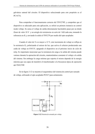 Sistema de alimentación para LEDs de potencia utilizando el convertidor CD/CD tipo Flyback

galvánico natural del circuito. El dispositivo seleccionado para este propósito es el
PC 817A.

Para comprobar el funcionamiento correcto del TNY279P, y comprobar que el
dispositivo es adecuado para esta aplicación, se utilizó en primera instancia un control
modo voltaje. Se sensa el voltaje de salida directamente haciéndolo pasar por un diodo
Zener de valor 10 V y un arreglo de resistencias en serie de 1 k

cada una, tomando la

referencia en R2 y enviando la señal al TNY279 por medio del opto acoplador.
Cuando el valor de Vo es mayor a 12 V, este incremento de voltaje se refleja en
la resistencia R2, polarizando el emisor de luz, que activa el colector produciendo una
caída de voltaje en EN/UV, apagando el dispositivo en el próximo inicio de ciclo de
reloj. Es importante mencionar que la resistencia de carga a la salida del sistema puede
variarse durante la operación del circuito, manteniéndose constante el voltaje a la salida
del sistema. Sin embargo la carga mínima que soporta el mismo depende de la energía
máxima que sea capaz de transferir el transformador a la frecuencia típica de operación
del TNY279P.

En la figura 3.12 se muestra el esquemático del sistema de control por sensado
de voltaje, utilizando el opto acoplador PC817 para aislamiento.

PC817

Figura 3.12 Sistema de sensado por voltaje

58

 