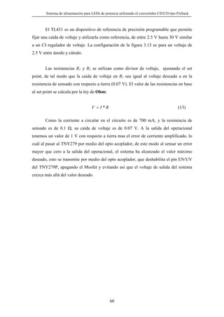 Sistema de alimentación para LEDs de potencia utilizando el convertidor CD/CD tipo Flyback

El TL431 es un dispositivo de referencia de precisión programable que permite
fijar una caída de voltaje y utilizarla como referencia, de entre 2.5 V hasta 30 V similar
a un CI regulador de voltaje. La configuración de la figura 3.13 es para un voltaje de
2.5 V entre ánodo y cátodo.

Las resistencias R1 y R2 se utilizan como divisor de voltaje, ajustando el set
point, de tal modo que la caída de voltaje en R1 sea igual al voltaje deseado a en la
resistencia de sensado con respecto a tierra (0.07 V). El valor de las resistencias en base
al set point se calcula por la ley de Ohm:

(13)

V = I *R

Como la corriente a circular en el circuito es de 700 mA, y la resistencia de
sensado es de 0.1

, su caída de voltaje es de 0.07 V. A la salida del operacional

tenemos un valor de 1 V con respecto a tierra mas el error de corriente amplificado, lo
cuál al pasar al TNY279 por medio del opto acoplador, de este modo al sensar un error
mayor que cero a la salida del operacional, el sistema ha alcanzado el valor máximo
deseado, esto se transmite por medio del opto acoplador, que deshabilita el pin EN/UV
del TNY279P, apagando el Mosfet y evitando así que el voltaje de salida del sistema
crezca más allá del valor deseado.

60

 