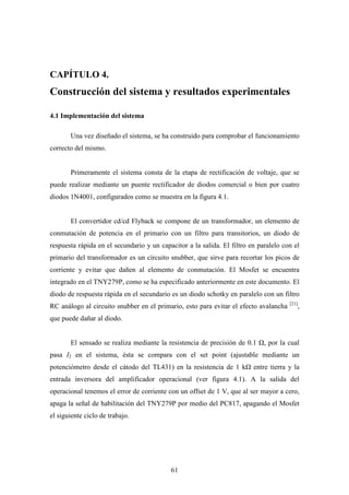 CAPÍTULO 4.

Construcción del sistema y resultados experimentales
4.1 Implementación del sistema
Una vez diseñado el sistema, se ha construido para comprobar el funcionamiento
correcto del mismo.

Primeramente el sistema consta de la etapa de rectificación de voltaje, que se
puede realizar mediante un puente rectificador de diodos comercial o bien por cuatro
diodos 1N4001, configurados como se muestra en la figura 4.1.

El convertidor cd/cd Flyback se compone de un transformador, un elemento de
conmutación de potencia en el primario con un filtro para transitorios, un diodo de
respuesta rápida en el secundario y un capacitor a la salida. El filtro en paralelo con el
primario del transformador es un circuito snubber, que sirve para recortar los picos de
corriente y evitar que dañen al elemento de conmutación. El Mosfet se encuentra
integrado en el TNY279P, como se ha especificado anteriormente en este documento. El
diodo de respuesta rápida en el secundario es un diodo schotky en paralelo con un filtro
RC análogo al circuito snubber en el primario, esto para evitar el efecto avalancha

[21]

,

que puede dañar al diodo.

El sensado se realiza mediante la resistencia de precisión de 0.1

, por la cual

pasa I2 en el sistema, ésta se compara con el set point (ajustable mediante un
potenciómetro desde el cátodo del TL431) en la resistencia de 1 k

entre tierra y la

entrada inversora del amplificador operacional (ver figura 4.1). A la salida del
operacional tenemos el error de corriente con un offset de 1 V, que al ser mayor a cero,
apaga la señal de habilitación del TNY279P por medio del PC817, apagando el Mosfet
el siguiente ciclo de trabajo.

61

 