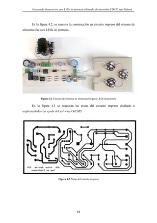 Sistema de alimentación para LEDs de potencia utilizando el convertidor CD/CD tipo Flyback

En la figura 4.2, se muestra la construcción en circuito impreso del sistema de
alimentación para LEDs de potencia.

Figura 4.2 Circuito del sistema de alimentación para LEDs de potencia

En la figura 4.3 se muestran las pistas del circuito impreso diseñado e
implementado con ayuda del software OrCAD.

Figura 4.3 Pistas del circuito impreso

64

 