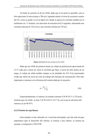 Sistema de alimentación para LEDs de potencia utilizando el convertidor CD/CD tipo Flyback

Al medir la corriente en de los LEDs, dado que el set point es ajustable, esta se
hizo aproximar lo más cercano a 700 mA, logrando reducir el error de corriente a menos
del 2%, como se puede ver en la figura 4.6, donde se aprecia la corriente medida con el
multímetro en 1.5 minutos, con intervalos de muestreo de 0.5 segundos, alcanzando una
corriente máxima de 710.4 mA y una corriente mínima de 710 mA.

Corriente
A

00:01:33,7

00:01:28,2

00:01:22,7

00:01:17,2

00:01:11,7

00:01:06,2

00:01:00,7

00:00:55,2

00:00:49,7

00:00:44,2

00:00:38,7

00:00:33,0

00:00:27,5

00:00:22,0

00:00:16,5

00:00:11,0

00:00:05,5

00:00:00,0

0,7105
0,7104
0,7103
0,7102
0,7101
0,71
0,7099
0,7098
0,7097
0,7096
0,7095

t

Figura 4.6 Medición de corriente de los LEDs

Dado que los LEDs de potencia tienen un voltaje de polarización aproximado de
3.5 V cada uno, a pesar de variar la corriente que fluye a través de ellos dentro de un
rango, el voltaje de salida medido siempre es de alrededor de 10.5 Vcd, presentando
rizado por efecto de inicio de ciclo de trabajo del elemento de conmutación. Otro dato
importante a remarcar es la eficiencia del sistema dada por la ecuación:

η = Pout P
in

(30)

Experimentalmente, el sistema a la entrada consume 8.36 W (47 V a 178 mA),
mientras que a la salida se tiene 7.42 W (10.6 V a 0.7 A), con lo que la eficiencia del
sistema η es de 88.87%.

4.2.2 Pruebas de caja blanca

Estas pruebas se han enfocado en 3 secciones principales, que han sido de gran
importancia para el desarrollo del sistema: el sistema a lazo abierto, el sistema de
sensado y el dispositivo TNY279P.

66

 
