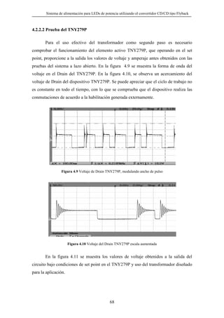 Sistema de alimentación para LEDs de potencia utilizando el convertidor CD/CD tipo Flyback

4.2.2.2 Prueba del TNY279P
Para el uso efectivo del transformador como segundo paso es necesario
comprobar el funcionamiento del elemento activo TNY279P, que operando en el set
point, proporcione a la salida los valores de voltaje y amperaje antes obtenidos con las
pruebas del sistema a lazo abierto. En la figura 4.9 se muestra la forma de onda del
voltaje en el Drain del TNY279P. En la figura 4.10, se observa un acercamiento del
voltaje de Drain del dispositivo TNY279P. Se puede apreciar que el ciclo de trabajo no
es constante en todo el tiempo, con lo que se comprueba que el dispositivo realiza las
conmutaciones de acuerdo a la habilitación generada externamente.

Figura 4.9 Voltaje de Drain TNY279P, modulando ancho de pulso

Figura 4.10 Voltaje del Drain TNY279P escala aumentada

En la figura 4.11 se muestra los valores de voltaje obtenidos a la salida del
circuito bajo condiciones de set point en el TNY279P y uso del transformador diseñado
para la aplicación.

68

 