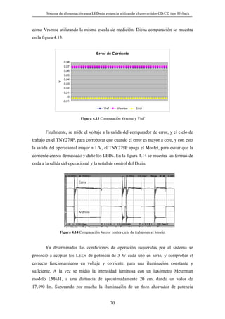 Sistema de alimentación para LEDs de potencia utilizando el convertidor CD/CD tipo Flyback

como Vrsense utilizando la misma escala de medición. Dicha comparación se muestra
en la figura 4.13.

Error de Corriente
0,08

V

0,07
0,06
0,05
0,04
0,03
0,02
0,01
0
-0,01
Vref

Vrsense

Error

Figura 4.13 Comparación Vrsense y Vref

Finalmente, se mide el voltaje a la salida del comparador de error, y el ciclo de
trabajo en el TNY279P, para corroborar que cuando el error es mayor a cero, y con esto
la salida del operacional mayor a 1 V, el TNY279P apaga el Mosfet, para evitar que la
corriente crezca demasiado y dañe los LEDs. En la figura 4.14 se muestra las formas de
onda a la salida del operacional y la señal de control del Drain.

Error

Vdrain

Figura 4.14 Comparación Verror contra ciclo de trabajo en el Mosfet

Ya determinadas las condiciones de operación requeridas por el sistema se
procedió a acoplar los LEDs de potencia de 3 W cada uno en serie, y comprobar el
correcto funcionamiento en voltaje y corriente, para una iluminación constante y
suficiente. A la vez se midió la intensidad luminosa con un luxómetro Meterman
modelo LM631, a una distancia de aproximadamente 20 cm, dando un valor de
17,490 lm. Superando por mucho la iluminación de un foco ahorrador de potencia

70

 