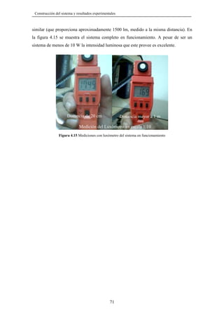 Construcción del sistema y resultados experimentales

similar (que proporciona aproximadamente 1500 lm, medido a la misma distancia). En
la figura 4.15 se muestra el sistema completo en funcionamiento. A pesar de ser un
sistema de menos de 10 W la intensidad luminosa que este provee es excelente.

Distancia de 20 cm

Distancia mayor a 1 m

Medición del Luxómetro en escala 1:10
Figura 4.15 Mediciones con luxómetro del sistema en funcionamiento

71

 