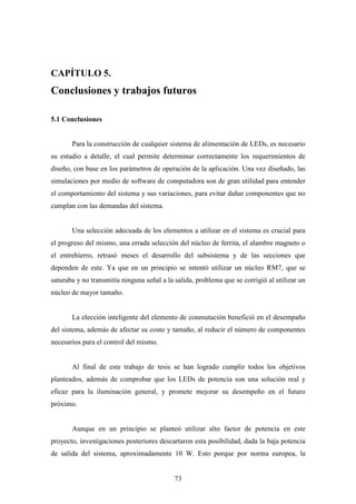 CAPÍTULO 5.

Conclusiones y trabajos futuros
5.1 Conclusiones

Para la construcción de cualquier sistema de alimentación de LEDs, es necesario
su estudio a detalle, el cual permite determinar correctamente los requerimientos de
diseño, con base en los parámetros de operación de la aplicación. Una vez diseñado, las
simulaciones por medio de software de computadora son de gran utilidad para entender
el comportamiento del sistema y sus variaciones, para evitar dañar componentes que no
cumplan con las demandas del sistema.

Una selección adecuada de los elementos a utilizar en el sistema es crucial para
el progreso del mismo, una errada selección del núcleo de ferrita, el alambre magneto o
el entrehierro, retrasó meses el desarrollo del subsistema y de las secciones que
dependen de este. Ya que en un principio se intentó utilizar un núcleo RM7, que se
saturaba y no transmitía ninguna señal a la salida, problema que se corrigió al utilizar un
núcleo de mayor tamaño.

La elección inteligente del elemento de conmutación benefició en el desempaño
del sistema, además de afectar su costo y tamaño, al reducir el número de componentes
necesarios para el control del mismo.

Al final de este trabajo de tesis se han logrado cumplir todos los objetivos
planteados, además de comprobar que los LEDs de potencia son una solución real y
eficaz para la iluminación general, y promete mejorar su desempeño en el futuro
próximo.

Aunque en un principio se planteó utilizar alto factor de potencia en este
proyecto, investigaciones posteriores descartaron esta posibilidad, dada la baja potencia
de salida del sistema, aproximadamente 10 W. Esto porque por norma europea, la

73

 