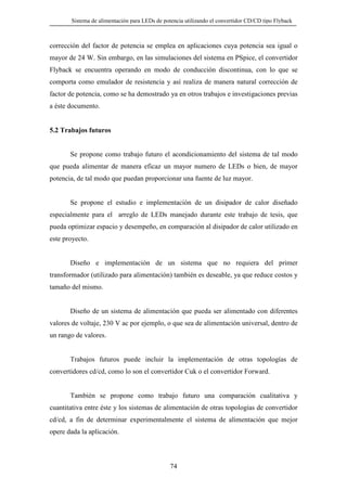 Sistema de alimentación para LEDs de potencia utilizando el convertidor CD/CD tipo Flyback

corrección del factor de potencia se emplea en aplicaciones cuya potencia sea igual o
mayor de 24 W. Sin embargo, en las simulaciones del sistema en PSpice, el convertidor
Flyback se encuentra operando en modo de conducción discontinua, con lo que se
comporta como emulador de resistencia y así realiza de manera natural corrección de
factor de potencia, como se ha demostrado ya en otros trabajos e investigaciones previas
a éste documento.

5.2 Trabajos futuros

Se propone como trabajo futuro el acondicionamiento del sistema de tal modo
que pueda alimentar de manera eficaz un mayor numero de LEDs o bien, de mayor
potencia, de tal modo que puedan proporcionar una fuente de luz mayor.

Se propone el estudio e implementación de un disipador de calor diseñado
especialmente para el arreglo de LEDs manejado durante este trabajo de tesis, que
pueda optimizar espacio y desempeño, en comparación al disipador de calor utilizado en
este proyecto.

Diseño e implementación de un sistema que no requiera del primer
transformador (utilizado para alimentación) también es deseable, ya que reduce costos y
tamaño del mismo.

Diseño de un sistema de alimentación que pueda ser alimentado con diferentes
valores de voltaje, 230 V ac por ejemplo, o que sea de alimentación universal, dentro de
un rango de valores.

Trabajos futuros puede incluir la implementación de otras topologías de
convertidores cd/cd, como lo son el convertidor Cuk o el convertidor Forward.

También se propone como trabajo futuro una comparación cualitativa y
cuantitativa entre éste y los sistemas de alimentación de otras topologías de convertidor
cd/cd, a fin de determinar experimentalmente el sistema de alimentación que mejor
opere dada la aplicación.

74

 