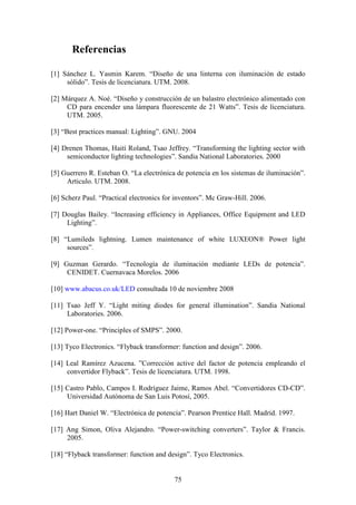 Referencias
[1] Sánchez L. Yasmin Karem. “Diseño de una linterna con iluminación de estado
sólido”. Tesis de licenciatura. UTM. 2008.
[2] Márquez A. Noé. “Diseño y construcción de un balastro electrónico alimentado con
CD para encender una lámpara fluorescente de 21 Watts”. Tesis de licenciatura.
UTM. 2005.
[3] “Best practices manual: Lighting”. GNU. 2004
[4] Drenen Thomas, Haití Roland, Tsao Jeffrey. “Transforming the lighting sector with
semiconductor lighting technologies”. Sandia National Laboratories. 2000
[5] Guerrero R. Esteban O. “La electrónica de potencia en los sistemas de iluminación”.
Articulo. UTM. 2008.
[6] Scherz Paul. “Practical electronics for inventors”. Mc Graw-Hill. 2006.
[7] Douglas Bailey. “Increasing efficiency in Appliances, Office Equipment and LED
Lighting”.
[8] “Lumileds lightning. Lumen maintenance of white LUXEON® Power light
sources”.
[9] Guzman Gerardo. “Tecnología de iluminación mediante LEDs de potencia”.
CENIDET. Cuernavaca Morelos. 2006
[10] www.abacus.co.uk/LED consultada 10 de noviembre 2008
[11] Tsao Jeff Y. “Light miting diodes for general illumination”. Sandia National
Laboratories. 2006.
[12] Power-one. “Principles of SMPS”. 2000.
[13] Tyco Electronics. “Flyback transformer: function and design”. 2006.
[14] Leal Ramírez Azucena. ”Corrección active del factor de potencia empleando el
convertidor Flyback”. Tesis de licenciatura. UTM. 1998.
[15] Castro Pablo, Campos I. Rodríguez Jaime, Ramos Abel. “Convertidores CD-CD”.
Universidad Autónoma de San Luis Potosí, 2005.
[16] Hart Daniel W. “Electrónica de potencia”. Pearson Prentice Hall. Madrid. 1997.
[17] Ang Simon, Oliva Alejandro. “Power-switching converters”. Taylor & Francis.
2005.
[18] “Flyback transformer: function and design”. Tyco Electronics.

75

 