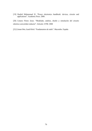 [19] Rashid Muhammad H. “Power electronics handbook: devices, circuits and
applications”. Academic Press. 2006.
[20] Linares Flores Jesus. “Modelado, análisis, diseño y simulación del circuito
eléctrico convertidor reductor”. Articulo. UTM. 2008
[21] Liman Otto, Izard Oriol. “Fundamentos de radio”. Macombo. España

76

 