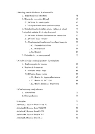 3. Diseño y control del sistema de alimentación
3.1 Especificaciones del sistema

45

3.2 Diseño del convertidor Flyback

45

3.2.1 Cálculo del transformador

45

3.2.2 Requerimientos de los semiconductores

49

3.3 Simulación del sistema lazo abierto (señales de salida)

49

3.4 Análisis y diseño del circuito de control

51

3.4.1 Control de fuentes de alimentación conmutadas

52

3.4.2 Control modo corriente

52

3.4.3 Implementación del control on-off con histéresis

53

3.4.3.1 Sensado de corriente

53

3.4.3.2 Comparador

54

3.4.3.3 Control

54

3.5 Selección del circuito de control

55

4. Construcción del sistema y resultados experimentales
4.1 Implementación del sistema

61

4.2 Pruebas de desempeño

65

4.2.1 Pruebas de caja negra

65

4.2.2 Pruebas de caja blanca

66

4.2.2.1 Prueba del sistema a lazo abierto

67

4.2.2.2 Prueba del TNY279P

68

4.2.2.3 Prueba de sensado de corriente

69

5. Conclusiones y trabajos futuros.
5.1 Conclusiones

73

5.2 Trabajos futuros

74

Referencias

75

Apéndice A. Hojas de datos Luxeon K2

77

Apéndice B. Hojas de datos TNY279P

81

Apéndice C. Hojas de datos LM358

88

Apéndice D. Hojas de datos PC817

91

Apéndice E. Hojas de datos TL431

93

8

 