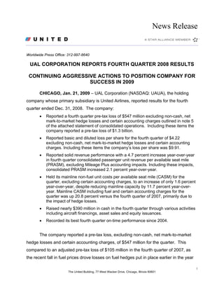 News Release


Worldwide Press Office: 312-997-8640

  UAL CORPORATION REPORTS FOURTH QUARTER 2008 RESULTS

 CONTINUING AGGRESSIVE ACTIONS TO POSITION COMPANY FOR
                    SUCCESS IN 2009

       CHICAGO, Jan. 21, 2009 – UAL Corporation (NASDAQ: UAUA), the holding
company whose primary subsidiary is United Airlines, reported results for the fourth
quarter ended Dec. 31, 2008. The company:
       •   Reported a fourth quarter pre-tax loss of $547 million excluding non-cash, net
           mark-to-market hedge losses and certain accounting charges outlined in note 5
           of the attached statement of consolidated operations. Including these items the
           company reported a pre-tax loss of $1.3 billion.
       •   Reported basic and diluted loss per share for the fourth quarter of $4.22
           excluding non-cash, net mark-to-market hedge losses and certain accounting
           charges. Including these items the company’s loss per share was $9.91.
       •   Reported solid revenue performance with a 4.7 percent increase year-over-year
           in fourth quarter consolidated passenger unit revenue per available seat mile
           (PRASM), excluding Mileage Plus accounting impacts. Including these impacts,
           consolidated PRASM increased 2.1 percent year-over-year.
       •   Held its mainline non-fuel unit costs per available seat mile (CASM) for the
           quarter, excluding certain accounting charges, to an increase of only 1.6 percent
           year-over-year, despite reducing mainline capacity by 11.7 percent year-over-
           year. Mainline CASM including fuel and certain accounting charges for the
           quarter was up 20.8 percent versus the fourth quarter of 2007, primarily due to
           the impact of hedge losses.
       •   Raised nearly $390 million in cash in the fourth quarter through various activities
           including aircraft financings, asset sales and equity issuances.
       •   Recorded its best fourth quarter on-time performance since 2004.


       The company reported a pre-tax loss, excluding non-cash, net mark-to-market
hedge losses and certain accounting charges, of $547 million for the quarter. This
compared to an adjusted pre-tax loss of $105 million in the fourth quarter of 2007, as
the recent fall in fuel prices drove losses on fuel hedges put in place earlier in the year

                                                                                                  1
                        The United Building, 77 West Wacker Drive, Chicago, Illinois 60601
 