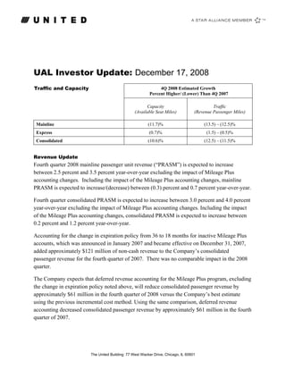 UAL Investor Update: December 17, 2008
Traffic and Capacity                                          4Q 2008 Estimated Growth
                                                         Percent Higher/ (Lower) Than 4Q 2007

                                                       Capacity                             Traffic
                                                 (Available Seat Miles)            (Revenue Passenger Miles)

                                                        (11.7)%                        (13.5) – (12.5)%
 Mainline
                                                         (0.7)%                          (1.5) – (0.5)%
 Express
                                                        (10.6)%                        (12.5) – (11.5)%
 Consolidated


Revenue Update
Fourth quarter 2008 mainline passenger unit revenue (“PRASM”) is expected to increase
between 2.5 percent and 3.5 percent year-over-year excluding the impact of Mileage Plus
accounting changes. Including the impact of the Mileage Plus accounting changes, mainline
PRASM is expected to increase/(decrease) between (0.3) percent and 0.7 percent year-over-year.

Fourth quarter consolidated PRASM is expected to increase between 3.0 percent and 4.0 percent
year-over-year excluding the impact of Mileage Plus accounting changes. Including the impact
of the Mileage Plus accounting changes, consolidated PRASM is expected to increase between
0.2 percent and 1.2 percent year-over-year.

Accounting for the change in expiration policy from 36 to 18 months for inactive Mileage Plus
accounts, which was announced in January 2007 and became effective on December 31, 2007,
added approximately $121 million of non-cash revenue to the Company’s consolidated
passenger revenue for the fourth quarter of 2007. There was no comparable impact in the 2008
quarter.

The Company expects that deferred revenue accounting for the Mileage Plus program, excluding
the change in expiration policy noted above, will reduce consolidated passenger revenue by
approximately $61 million in the fourth quarter of 2008 versus the Company’s best estimate
using the previous incremental cost method. Using the same comparison, deferred revenue
accounting decreased consolidated passenger revenue by approximately $61 million in the fourth
quarter of 2007.




                        The United Building: 77 West Wacker Drive, Chicago, IL 60601
 