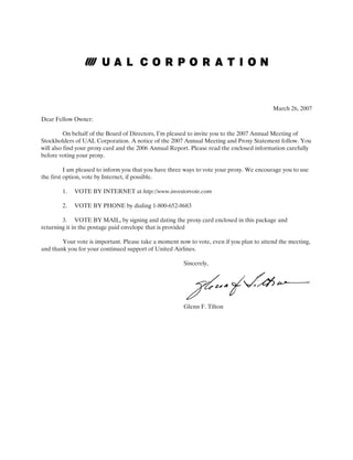 March 26, 2007
Dear Fellow Owner:

          On behalf of the Board of Directors, I’m pleased to invite you to the 2007 Annual Meeting of
Stockholders of UAL Corporation. A notice of the 2007 Annual Meeting and Proxy Statement follow. You
will also find your proxy card and the 2006 Annual Report. Please read the enclosed information carefully
before voting your proxy.

          I am pleased to inform you that you have three ways to vote your proxy. We encourage you to use
the first option, vote by Internet, if possible.

        1.   VOTE BY INTERNET at http://www.investorvote.com

        2.   VOTE BY PHONE by dialing 1-800-652-8683

        3. VOTE BY MAIL, by signing and dating the proxy card enclosed in this package and
returning it in the postage paid envelope that is provided

        Your vote is important. Please take a moment now to vote, even if you plan to attend the meeting,
and thank you for your continued support of United Airlines.

                                                       Sincerely,




                                                       Glenn F. Tilton
 