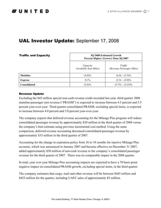 UAL Investor Update: September 17, 2008

Traffic and Capacity                                           3Q 2008 Estimated Growth
                                                          Percent Higher/ (Lower) Than 3Q 2007

                                                        Capacity                             Traffic
                                                  (Available Seat Miles)            (Revenue Passenger Miles)

                                                          (4.0)%                          (6.0) – (5.5)%
 Mainline
                                                           0.1%                           (2.5) – (2.0)%
 Express
                                                          (3.6)%                        (5.75) – (5.25)%
 Consolidated


Revenue Update
Excluding the $45 million special non-cash revenue credit recorded last year, third quarter 2008
mainline passenger unit revenue (“PRASM”) is expected to increase between 4.5 percent and 5.5
percent year-over-year. Third quarter consolidated PRASM, excluding special items, is expected
to increase between 4.0 percent and 5.0 percent year-over-year.

The company expects that deferred revenue accounting for the Mileage Plus program will reduce
consolidated passenger revenue by approximately $20 million in the third quarter of 2008 versus
the company’s best estimate using previous incremental cost method. Using the same
comparison, deferred revenue accounting decreased consolidated passenger revenue by
approximately $35 million in the third quarter of 2007.

Accounting for the change in expiration policy from 36 to 18 months for inactive Mileage Plus
accounts, which was announced in January 2007 and became effective on December 31 2007,
added approximately $50 million of non-cash revenue to the company’s consolidated passenger
revenue for the third quarter of 2007. There was no comparable impact in the 2008 quarter.

In total, year over year Mileage Plus accounting impacts are expected to have a 70 basis point
negative impact on consolidated PRASM growth, excluding special items, in the third quarter.

The company estimates that cargo, mail and other revenue will be between $445 million and
$455 million for the quarter, including UAFC sales of approximately $5 million.




                         The United Building: 77 West Wacker Drive, Chicago, IL 60601
 