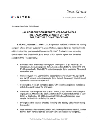 News Release



Worldwide Press Office: 312-997-8640


             UAL CORPORATION REPORTS YEAR-OVER-YEAR
                  PRE-TAX INCOME GROWTH OF 127%
                   FOR THE THIRD QUARTER OF 2007


       CHICAGO, October 23, 2007 – UAL Corporation (NASDAQ: UAUA), the holding
company whose primary subsidiary is United Airlines, reported pre-tax income of $565
million for the third quarter ended September 30, 2007. Pre-tax income, excluding
special items, was $498 million, $279 million or 127 percent higher than the same
period in 2006. The company:


       •   Reported basic and diluted earnings per share (EPS) of $2.82 and $2.21
           respectively. Excluding special items, basic and diluted EPS were $2.49 and
           $1.96 respectively. Diluted EPS excluding special items increased 75 percent
           versus last year.

       •   Increased year-over-year mainline passenger unit revenue by 10.6 percent
           and by 9.7 percent excluding special items through its capacity discipline and
           aggressive revenue management.

       •   Continued its focus on controlling costs, with operating expenses increasing
           only 0.6 percent versus the prior year.

       •   Generated operating cash flow of $342 million, a 161 percent year-over-year
           improvement. Maintained a cash and short-term investments balance of $5.0
           billion at September 30, 2007, including $788 million of restricted cash,
           despite debt reductions during the quarter.

       •   Strengthened its balance sheet by reducing total debt by $210 million during
           the quarter.

       •   Was awarded a new direct route to China, making United the first U.S. carrier
           to offer daily, nonstop service between San Francisco and Guangzhou.

                                                                                                  1
                        The United Building, 77 West Wacker Drive, Chicago, Illinois 60601
 