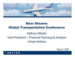 Bear Stearns
Global Transportation Conference
               Kathryn Mikells
                Kathryn Mikells
Vice President – Financial Planning & Analysis
Vice President – Financial Planning & Analysis
                United Airlines
                United Airlines

                                      May 9, 2007
                                      May 9, 2007
 