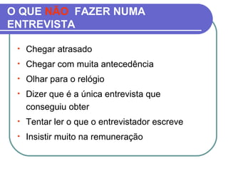 O QUE NÃO FAZER NUMA
ENTREVISTA
• Chegar atrasado
• Chegar com muita antecedência
• Olhar para o relógio
• Dizer que é a única entrevista que
conseguiu obter
• Tentar ler o que o entrevistador escreve
• Insistir muito na remuneração
 