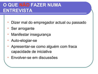 O QUE NÃO FAZER NUMA
ENTREVISTA
• Dizer mal do empregador actual ou passado
• Ser arrogante
• Manifestar insegurança
• Auto-elogiar-se
• Apresentar-se como alguém com fraca
capacidade de iniciativa
• Envolver-se em discussões
 