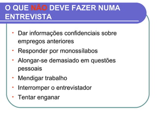 O QUE NÃO DEVE FAZER NUMA
ENTREVISTA
• Dar informações confidenciais sobre
empregos anteriores
• Responder por monossílabos
• Alongar-se demasiado em questões
pessoais
• Mendigar trabalho
• Interromper o entrevistador
• Tentar enganar
 