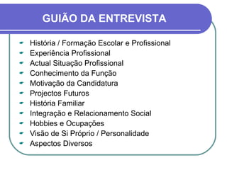 GUIÃO DA ENTREVISTA
 História / Formação Escolar e Profissional
 Experiência Profissional
 Actual Situação Profissional
 Conhecimento da Função
 Motivação da Candidatura
 Projectos Futuros
 História Familiar
 Integração e Relacionamento Social
 Hobbies e Ocupações
 Visão de Si Próprio / Personalidade
 Aspectos Diversos
 