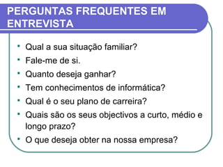  Qual a sua situação familiar?
 Fale-me de si.
 Quanto deseja ganhar?
 Tem conhecimentos de informática?
 Qual é o seu plano de carreira?
 Quais são os seus objectivos a curto, médio e
longo prazo?
 O que deseja obter na nossa empresa?
PERGUNTAS FREQUENTES EM
ENTREVISTA
 