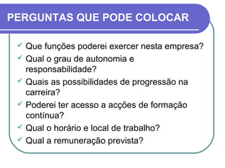 PERGUNTAS QUE PODE COLOCAR
 Que funções poderei exercer nesta empresa?
 Qual o grau de autonomia e
responsabilidade?
 Quais as possibilidades de progressão na
carreira?
 Poderei ter acesso a acções de formação
contínua?
 Qual o horário e local de trabalho?
 Qual a remuneração prevista?
 