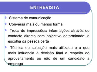 ENTREVISTA
 Sistema de comunicação
 Conversa mais ou menos formal
 Troca de impressões/ informações através de
contacto directo com objectivo determinado: a
escolha da pessoa certa
 Técnica de selecção mais utilizada e a que
mais influencia a decisão final a respeito do
aproveitamento ou não de um candidato a
emprego
 