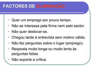 FACTORES DE ELIMINAÇÃO
• Quer um emprego por pouco tempo.
• Não se interessa pela firma nem pelo sector.
• Não quer deslocar-se.
• Chegou tarde à entrevista sem motivo válido.
• Não faz perguntas sobre o lugar (emprego).
• Resposta muito longa ou muito lenta às
perguntas feitas.
• Não suporta a crítica.
 