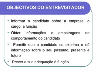 OBJECTIVOS DO ENTREVISTADOR
 Informar o candidato sobre a empresa, o
cargo, a função
 Obter informações e amostragens do
comportamento do candidato
 Permitir que o candidato se exprima e dê
informação sobre o seu passado, presente e
futuro
 Prever a sua adequação à função
 